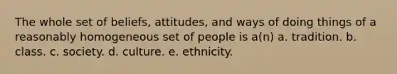 The whole set of beliefs, attitudes, and ways of doing things of a reasonably homogeneous set of people is a(n) a. tradition. b. class. c. society. d. culture. e. ethnicity.