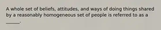 A whole set of beliefs, attitudes, and ways of doing things shared by a reasonably homogeneous set of people is referred to as a ______.