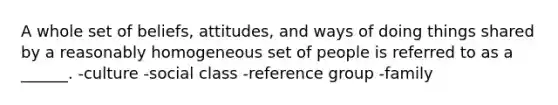 A whole set of beliefs, attitudes, and ways of doing things shared by a reasonably homogeneous set of people is referred to as a ______. -culture -social class -reference group -family