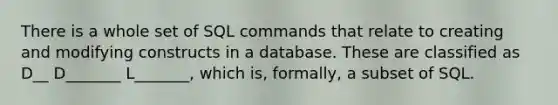 There is a whole set of SQL commands that relate to creating and modifying constructs in a database. These are classified as D__ D_______ L_______, which is, formally, a subset of SQL.