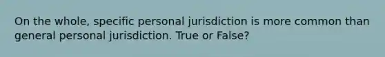 On the whole, specific personal jurisdiction is more common than general personal jurisdiction. True or False?