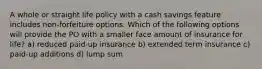 A whole or straight life policy with a cash savings feature includes non-forfeiture options. Which of the following options will provide the PO with a smaller face amount of insurance for life? a) reduced paid-up insurance b) extended term insurance c) paid-up additions d) lump sum