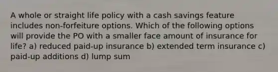 A whole or straight life policy with a cash savings feature includes non-forfeiture options. Which of the following options will provide the PO with a smaller face amount of insurance for life? a) reduced paid-up insurance b) extended term insurance c) paid-up additions d) lump sum