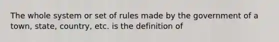 The whole system or set of rules made by the government of a town, state, country, etc. is the definition of