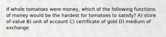 If whole tomatoes were​ money, which of the following <a href='https://www.questionai.com/knowledge/kXa1cwTi7P-functions-of-money' class='anchor-knowledge'>functions of money</a> would be the hardest for tomatoes to​ satisfy? A) store of value B) unit of account C) certificate of gold D) medium of exchange