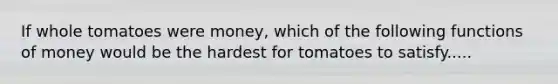 If whole tomatoes were money, which of the following functions of money would be the hardest for tomatoes to satisfy.....