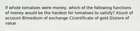 If whole tomatoes were money, which of the following functions of money would be the hardest for tomatoes to satisfy? A)unit of account B)medium of exchange C)certificate of gold D)store of value