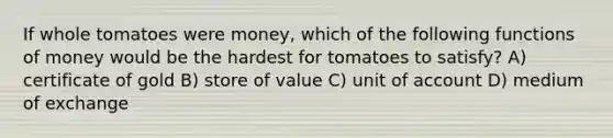 If whole tomatoes were money, which of the following <a href='https://www.questionai.com/knowledge/kXa1cwTi7P-functions-of-money' class='anchor-knowledge'>functions of money</a> would be the hardest for tomatoes to satisfy? A) certificate of gold B) store of value C) unit of account D) medium of exchange