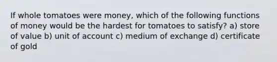 If whole tomatoes were money, which of the following functions of money would be the hardest for tomatoes to satisfy? a) store of value b) unit of account c) medium of exchange d) certificate of gold