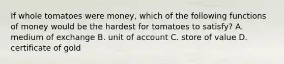 If whole tomatoes were​ money, which of the following <a href='https://www.questionai.com/knowledge/kXa1cwTi7P-functions-of-money' class='anchor-knowledge'>functions of money</a> would be the hardest for tomatoes to​ satisfy? A. medium of exchange B. unit of account C. store of value D. certificate of gold