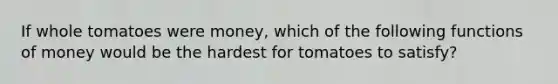 If whole tomatoes were​ money, which of the following <a href='https://www.questionai.com/knowledge/kXa1cwTi7P-functions-of-money' class='anchor-knowledge'>functions of money</a> would be the hardest for tomatoes to​ satisfy?