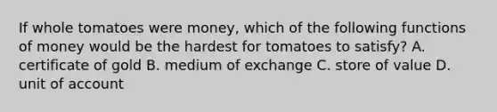 If whole tomatoes were money, which of the following functions of money would be the hardest for tomatoes to satisfy? A. certificate of gold B. medium of exchange C. store of value D. unit of account