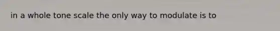 in a whole tone scale the only way to modulate is to