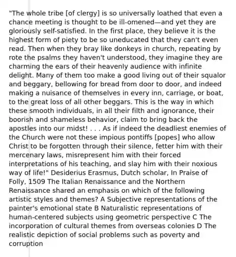 "The whole tribe [of clergy] is so universally loathed that even a chance meeting is thought to be ill-omened—and yet they are gloriously self-satisfied. In the first place, they believe it is the highest form of piety to be so uneducated that they can't even read. Then when they bray like donkeys in church, repeating by rote the psalms they haven't understood, they imagine they are charming the ears of their heavenly audience with infinite delight. Many of them too make a good living out of their squalor and beggary, bellowing for bread from door to door, and indeed making a nuisance of themselves in every inn, carriage, or boat, to the great loss of all other beggars. This is the way in which these smooth individuals, in all their filth and ignorance, their boorish and shameless behavior, claim to bring back the apostles into our midst! . . . As if indeed the deadliest enemies of the Church were not these impious pontiffs [popes] who allow Christ to be forgotten through their silence, fetter him with their mercenary laws, misrepresent him with their forced interpretations of his teaching, and slay him with their noxious way of life!" Desiderius Erasmus, Dutch scholar, In Praise of Folly, 1509 The Italian Renaissance and the Northern Renaissance shared an emphasis on which of the following artistic styles and themes? A Subjective representations of the painter's emotional state B Naturalistic representations of human-centered subjects using geometric perspective C The incorporation of cultural themes from overseas colonies D The realistic depiction of social problems such as poverty and corruption