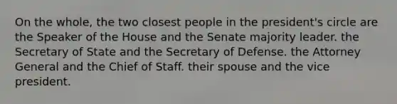 On the whole, the two closest people in the president's circle are the Speaker of the House and the Senate majority leader. the Secretary of State and the Secretary of Defense. the Attorney General and the Chief of Staff. their spouse and the vice president.