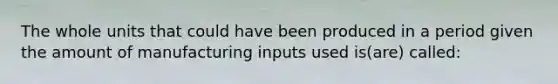 The whole units that could have been produced in a period given the amount of manufacturing inputs used is(are) called: