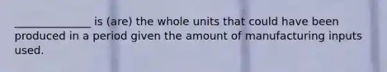 ______________ is (are) the whole units that could have been produced in a period given the amount of manufacturing inputs used.