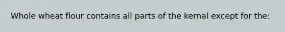 Whole wheat flour contains all parts of the kernal except for the: