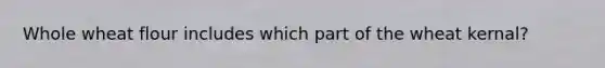 Whole wheat flour includes which part of the wheat kernal?
