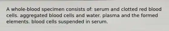 A whole-blood specimen consists of: serum and clotted red blood cells. aggregated blood cells and water. plasma and the formed elements. blood cells suspended in serum.