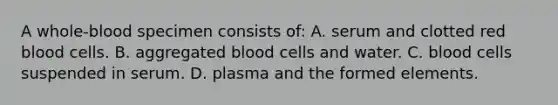 A whole-blood specimen consists of: A. serum and clotted red blood cells. B. aggregated blood cells and water. C. blood cells suspended in serum. D. plasma and the formed elements.