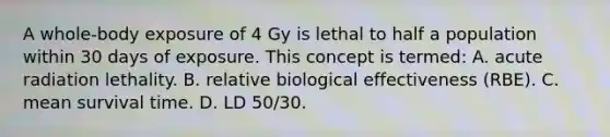 A whole-body exposure of 4 Gy is lethal to half a population within 30 days of exposure. This concept is termed: A. acute radiation lethality. B. relative biological effectiveness (RBE). C. mean survival time. D. LD 50/30.