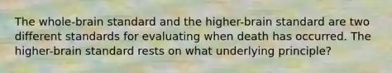 The whole-brain standard and the higher-brain standard are two different standards for evaluating when death has occurred. The higher-brain standard rests on what underlying principle?