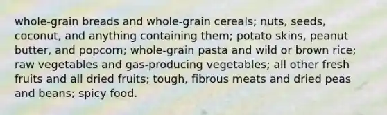 whole-grain breads and whole-grain cereals; nuts, seeds, coconut, and anything containing them; potato skins, peanut butter, and popcorn; whole-grain pasta and wild or brown rice; raw vegetables and gas-producing vegetables; all other fresh fruits and all dried fruits; tough, fibrous meats and dried peas and beans; spicy food.