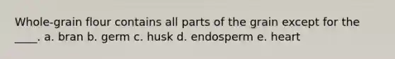 Whole-grain flour contains all parts of the grain except for the ____. a. bran b. germ c. husk d. endosperm e. heart