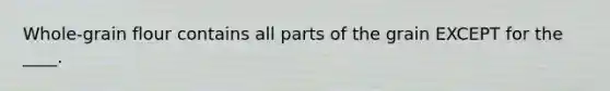 Whole-grain flour contains all parts of the grain EXCEPT for the ____.