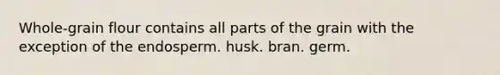 Whole-grain flour contains all parts of the grain with the exception of the endosperm. husk. bran. germ.