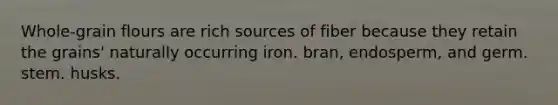 Whole-grain flours are rich sources of fiber because they retain the grains' naturally occurring iron. bran, endosperm, and germ. stem. husks.