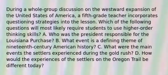 During a whole-group discussion on the westward expansion of the United States of America, a fifth-grade teacher incorporates questioning strategies into the lesson. Which of the following questions will most likely require students to use higher-order thinking skills? A. Who was the president responsible for the Louisiana Purchase? B. What event is a defining theme of nineteenth-century American history? C. What were the main events the settlers experienced during the gold rush? D. How would the experiences of the settlers on the Oregon Trail be different today?