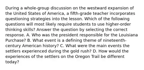 During a whole-group discussion on the westward expansion of the United States of America, a fifth-grade teacher incorporates questioning strategies into the lesson. Which of the following questions will most likely require students to use higher-order thinking skills? Answer the question by selecting the correct response. A. Who was the president responsible for the Louisiana Purchase? B. What event is a defining theme of nineteenth-century American history? C. What were the main events the settlers experienced during the gold rush? D. How would the experiences of the settlers on the Oregon Trail be different today?