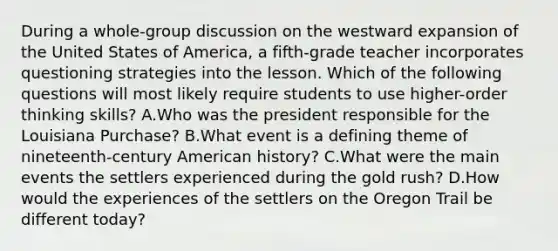 During a whole-group discussion on the westward expansion of the United States of America, a fifth-grade teacher incorporates questioning strategies into the lesson. Which of the following questions will most likely require students to use higher-order thinking skills? A.Who was the president responsible for the Louisiana Purchase? B.What event is a defining theme of nineteenth-century American history? C.What were the main events the settlers experienced during the gold rush? D.How would the experiences of the settlers on the Oregon Trail be different today?