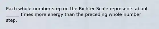 Each whole-number step on the Richter Scale represents about ______ times more energy than the preceding whole-number step.