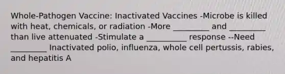 Whole-Pathogen Vaccine: Inactivated Vaccines -Microbe is killed with heat, chemicals, or radiation -More _________ and _________ than live attenuated -Stimulate a __________ response --Need _________ Inactivated polio, influenza, whole cell pertussis, rabies, and hepatitis A