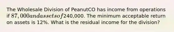 The Wholesale Division of PeanutCO has income from operations if 87,000 and assets of240,000. The minimum acceptable return on assets is 12%. What is the residual income for the division?