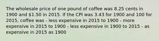 The wholesale price of one pound of coffee was 8.25 cents in 1900 and 1.50 in 2015. If the CPI was 3.43 for 1900 and 100 for 2015, coffee was - less expensive in 2015 to 1900 - more expensive in 2015 to 1900 - less expensive in 1900 to 2015 - as expensive in 2015 as 1900