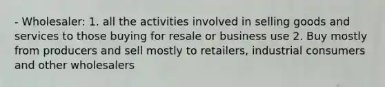 - Wholesaler: 1. all the activities involved in selling goods and services to those buying for resale or business use 2. Buy mostly from producers and sell mostly to retailers, industrial consumers and other wholesalers