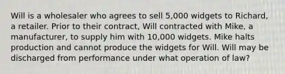 Will is a wholesaler who agrees to sell 5,000 widgets to Richard, a retailer. Prior to their contract, Will contracted with Mike, a manufacturer, to supply him with 10,000 widgets. Mike halts production and cannot produce the widgets for Will. Will may be discharged from performance under what operation of law?