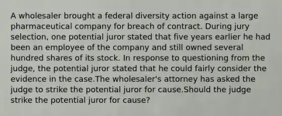 A wholesaler brought a federal diversity action against a large pharmaceutical company for breach of contract. During jury selection, one potential juror stated that five years earlier he had been an employee of the company and still owned several hundred shares of its stock. In response to questioning from the judge, the potential juror stated that he could fairly consider the evidence in the case.The wholesaler's attorney has asked the judge to strike the potential juror for cause.Should the judge strike the potential juror for cause?