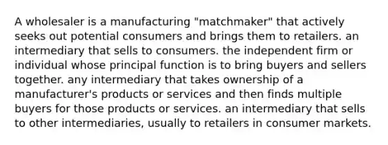 A wholesaler is a manufacturing "matchmaker" that actively seeks out potential consumers and brings them to retailers. an intermediary that sells to consumers. the independent firm or individual whose principal function is to bring buyers and sellers together. any intermediary that takes ownership of a manufacturer's products or services and then finds multiple buyers for those products or services. an intermediary that sells to other intermediaries, usually to retailers in consumer markets.