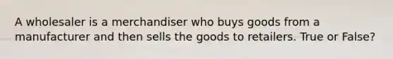 A wholesaler is a merchandiser who buys goods from a manufacturer and then sells the goods to retailers. True or False?