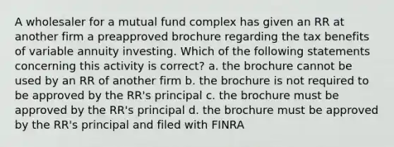 A wholesaler for a mutual fund complex has given an RR at another firm a preapproved brochure regarding the tax benefits of variable annuity investing. Which of the following statements concerning this activity is correct? a. the brochure cannot be used by an RR of another firm b. the brochure is not required to be approved by the RR's principal c. the brochure must be approved by the RR's principal d. the brochure must be approved by the RR's principal and filed with FINRA