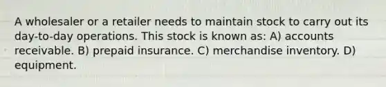 A wholesaler or a retailer needs to maintain stock to carry out its day-to-day operations. This stock is known as: A) accounts receivable. B) prepaid insurance. C) merchandise inventory. D) equipment.