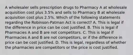 A wholesaler sells prescription drugs to Pharmacy A at wholesale acquisition cost plus 3.5% and sells to Pharmacy B at wholesale acquisition cost plus 2.5%. Which of the following statements regarding the Robinson-Patman Act is correct? A. This is legal if the difference in price can be cost justified. B. This is legal if Pharmacies A and B are not competitors. C. This is legal if Pharmacies A and B are not competitors, or if the difference in price can be cost justified. D. This is legal, regardless of whether the pharmacies are competitors or the price is cost justified.