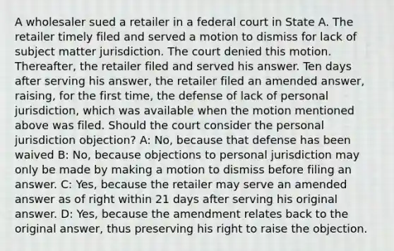 A wholesaler sued a retailer in a federal court in State A. The retailer timely filed and served a motion to dismiss for lack of subject matter jurisdiction. The court denied this motion. Thereafter, the retailer filed and served his answer. Ten days after serving his answer, the retailer filed an amended answer, raising, for the first time, the defense of lack of personal jurisdiction, which was available when the motion mentioned above was filed. Should the court consider the personal jurisdiction objection? A: No, because that defense has been waived B: No, because objections to personal jurisdiction may only be made by making a motion to dismiss before filing an answer. C: Yes, because the retailer may serve an amended answer as of right within 21 days after serving his original answer. D: Yes, because the amendment relates back to the original answer, thus preserving his right to raise the objection.