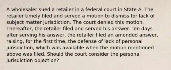 A wholesaler sued a retailer in a federal court in State A. The retailer timely filed and served a motion to dismiss for lack of subject matter jurisdiction. The court denied this motion. Thereafter, the retailer filed and served his answer. Ten days after serving his answer, the retailer filed an amended answer, raising, for the first time, the defense of lack of personal jurisdiction, which was available when the motion mentioned above was filed. Should the court consider the personal jurisdiction objection?