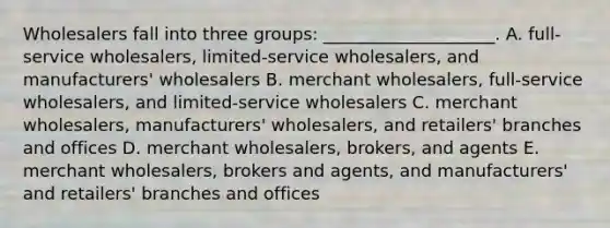 Wholesalers fall into three​ groups: ____________________. A. ​full-service wholesalers,​ limited-service wholesalers, and​ manufacturers' wholesalers B. merchant​ wholesalers, full-service​ wholesalers, and​ limited-service wholesalers C. merchant​ wholesalers, manufacturers'​ wholesalers, and​ retailers' branches and offices D. merchant​ wholesalers, brokers, and agents E. merchant​ wholesalers, brokers and​ agents, and​ manufacturers' and​ retailers' branches and offices